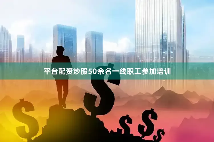平台配资炒股50余名一线职工参加培训