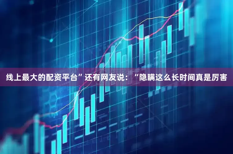 线上最大的配资平台”还有网友说：“隐瞒这么长时间真是厉害
