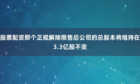 股票配资那个正规解除限售后公司的总股本将维持在3.3亿股不变
