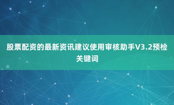 股票配资的最新资讯建议使用审核助手V3.2预检关键词