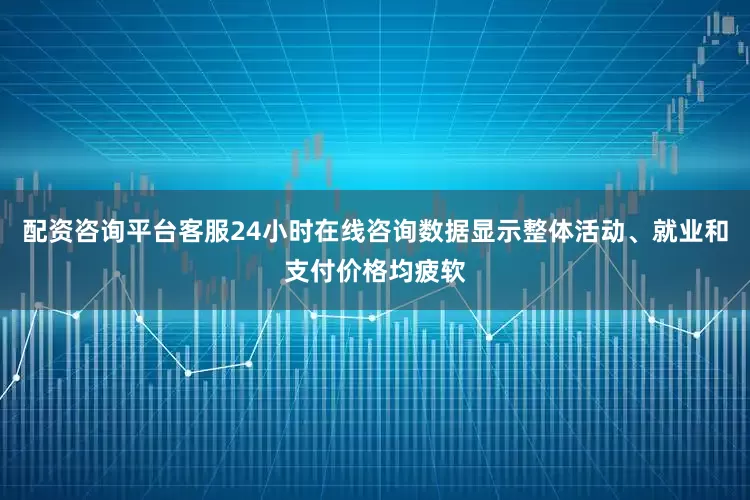 配资咨询平台客服24小时在线咨询数据显示整体活动、就业和支付价格均疲软